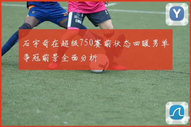 石宇奇在超级750赛前状态回暖男单争冠前景全面分析