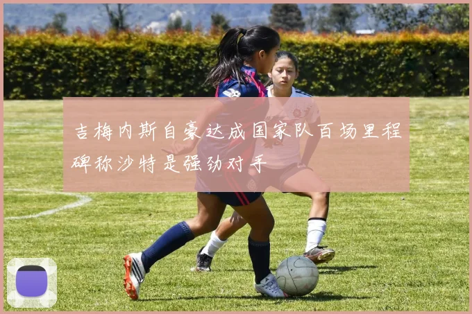 吉梅内斯自豪达成国家队百场里程碑称沙特是强劲对手