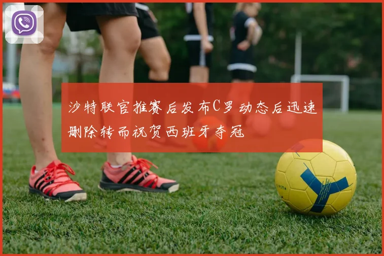 沙特联官推赛后发布C罗动态后迅速删除转而祝贺西班牙夺冠