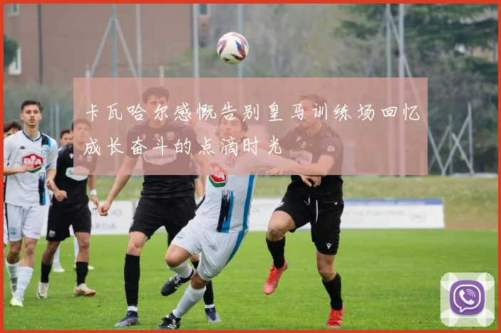 卡瓦哈尔感慨告别皇马训练场回忆成长奋斗的点滴时光