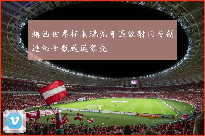 梅西世界杯表现无可匹敌射门与创造机会数遥遥领先