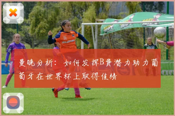 曼晚分析：如何发挥B费潜力助力葡萄牙在世界杯上取得佳绩