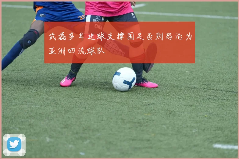 武磊多年进球支撑国足否则恐沦为亚洲四流球队