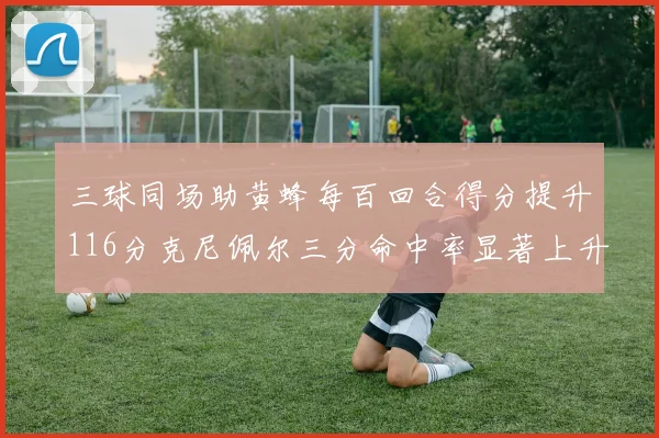 三球同场助黄蜂每百回合得分提升116分克尼佩尔三分命中率显著上升近10