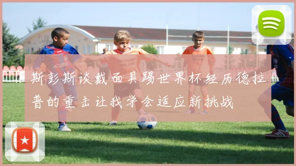 斯彭斯谈戴面具踢世界杯经历德拉普的重击让我学会适应新挑战