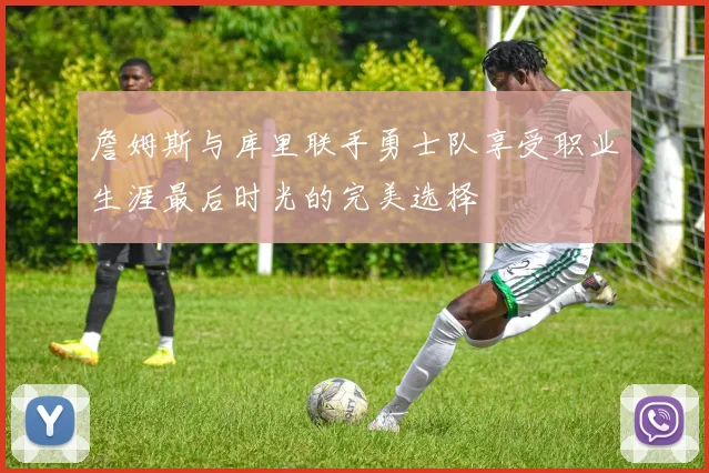 詹姆斯与库里联手勇士队享受职业生涯最后时光的完美选择