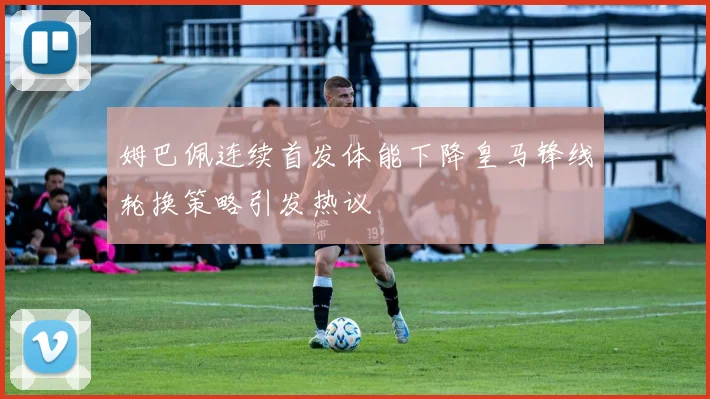 姆巴佩连续首发体能下降皇马锋线轮换策略引发热议