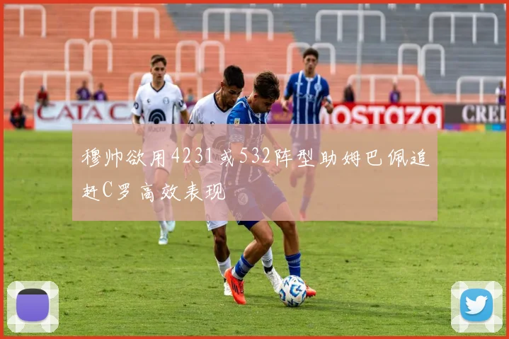 穆帅欲用4231或532阵型助姆巴佩追赶C罗高效表现