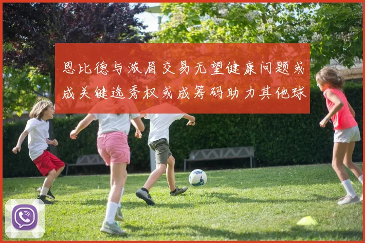 恩比德与浓眉交易无望健康问题或成关键选秀权或成筹码助力其他球队接手