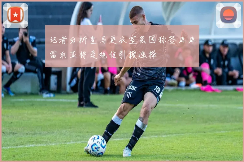 记者分析皇马更衣室氛围称签库库雷利亚将是绝佳引援选择