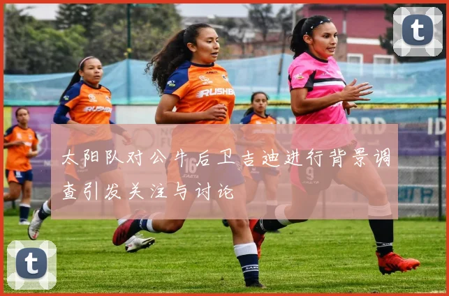 太阳队对公牛后卫吉迪进行背景调查引发关注与讨论