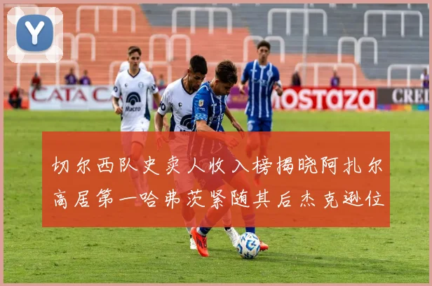 切尔西队史卖人收入榜揭晓阿扎尔高居第一哈弗茨紧随其后杰克逊位列第八