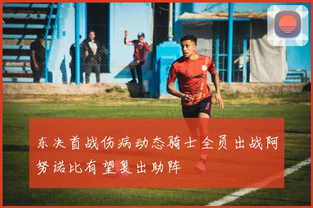 东决首战伤病动态骑士全员出战阿努诺比有望复出助阵
