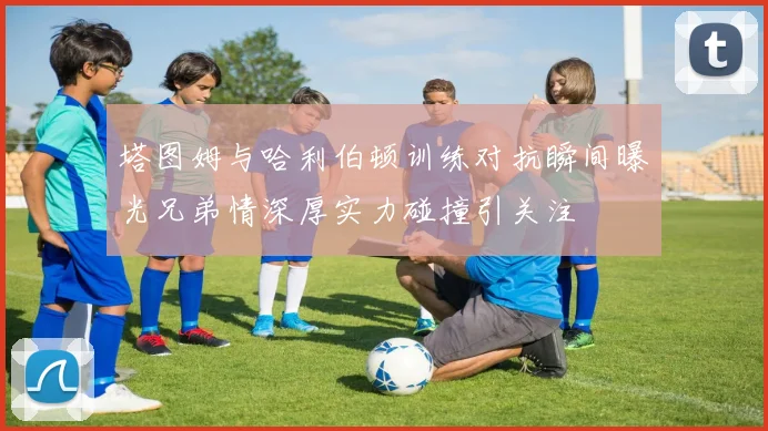 塔图姆与哈利伯顿训练对抗瞬间曝光兄弟情深厚实力碰撞引关注