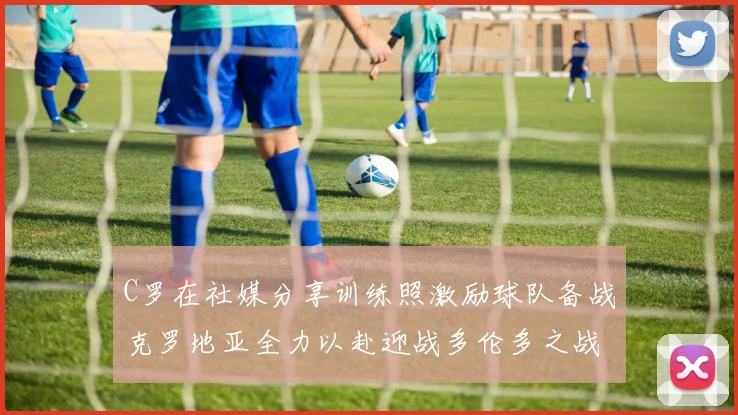 C罗在社媒分享训练照激励球队备战克罗地亚全力以赴迎战多伦多之战