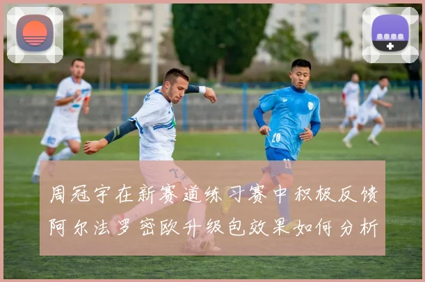 周冠宇在新赛道练习赛中积极反馈阿尔法罗密欧升级包效果如何分析
