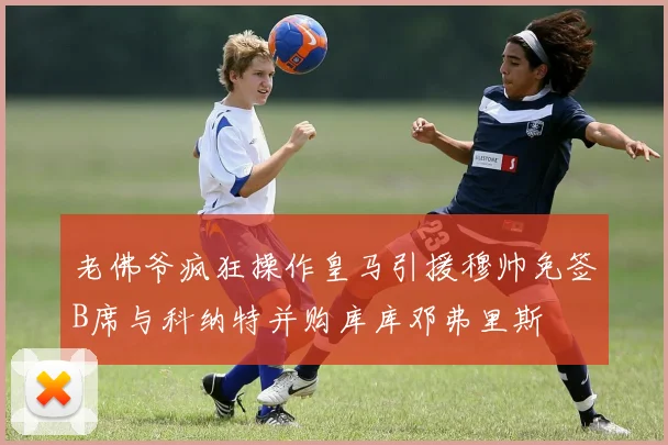 老佛爷疯狂操作皇马引援穆帅免签B席与科纳特并购库库邓弗里斯
