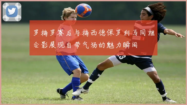 罗梅罗赛后与梅西德保罗利马同框合影展现自带气场的魅力瞬间