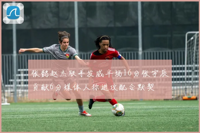 张懿赵杰联手发威半场16分张宇辰贡献6分媒体人称进攻配合默契