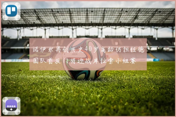 诺伊尔再创历史40岁高龄仍担任德国队首发门将迎战库拉索小组赛