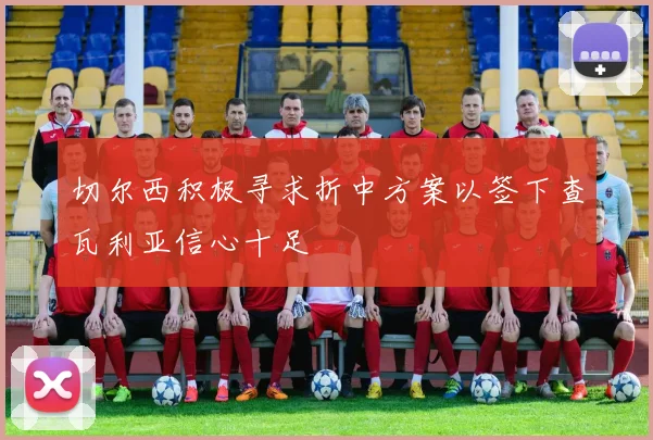 切尔西积极寻求折中方案以签下查瓦利亚信心十足